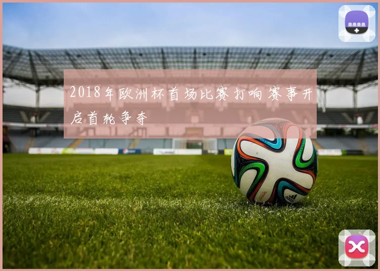 2018年欧洲杯首场比赛打响 赛事开启首轮争夺