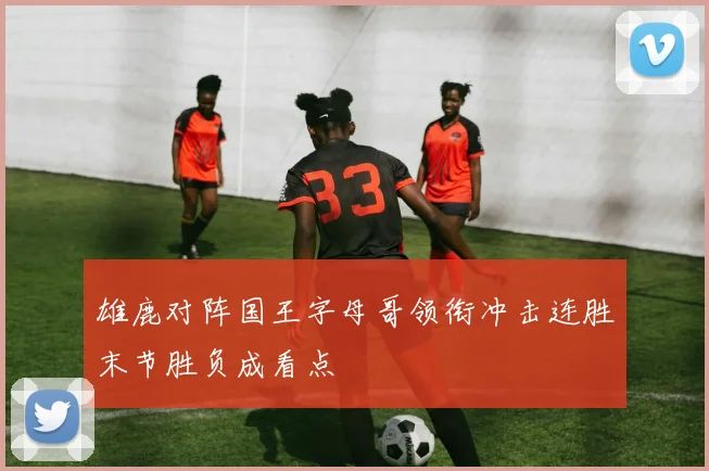 雄鹿对阵国王字母哥领衔冲击连胜末节胜负成看点
