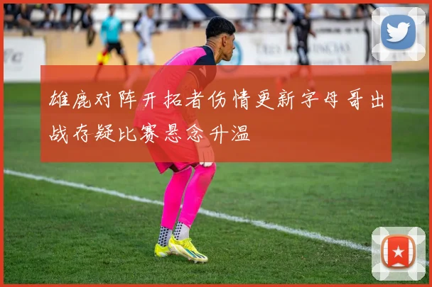 雄鹿对阵开拓者伤情更新字母哥出战存疑比赛悬念升温