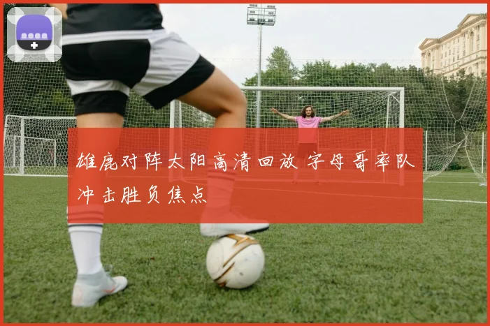 雄鹿对阵太阳高清回放 字母哥率队冲击胜负焦点