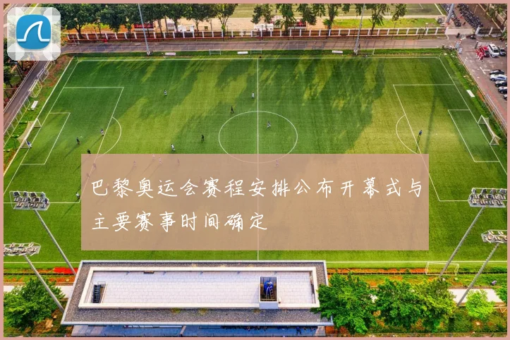 巴黎奥运会赛程安排公布开幕式与主要赛事时间确定