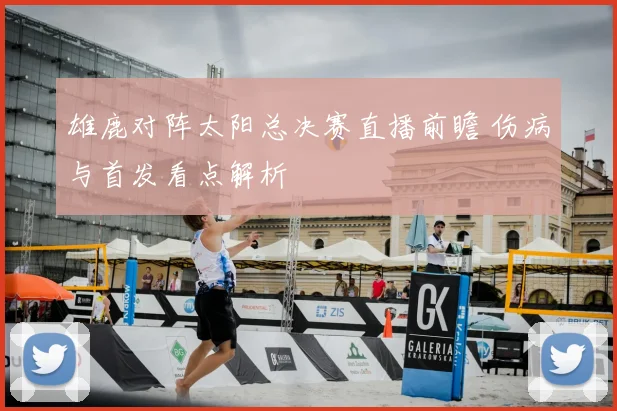 雄鹿对阵太阳总决赛直播前瞻 伤病与首发看点解析