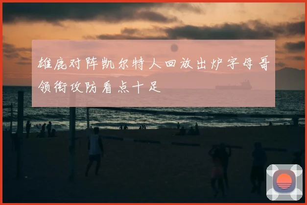 雄鹿对阵凯尔特人回放出炉字母哥领衔攻防看点十足