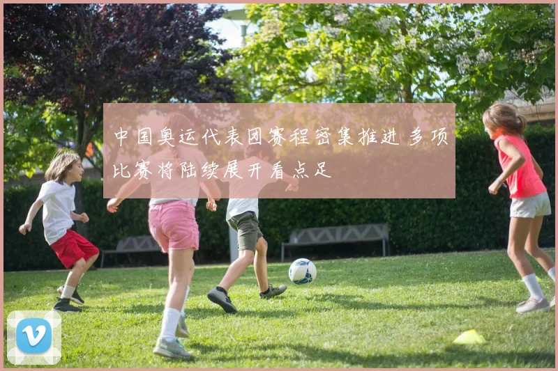中国奥运代表团赛程密集推进 多项比赛将陆续展开看点足