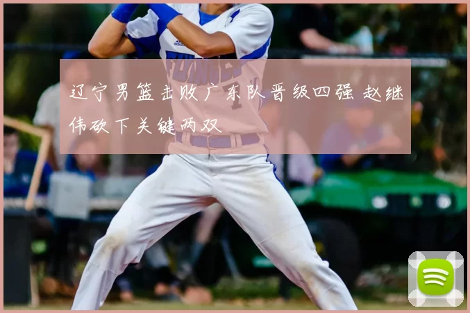 辽宁男篮击败广东队晋级四强 赵继伟砍下关键两双