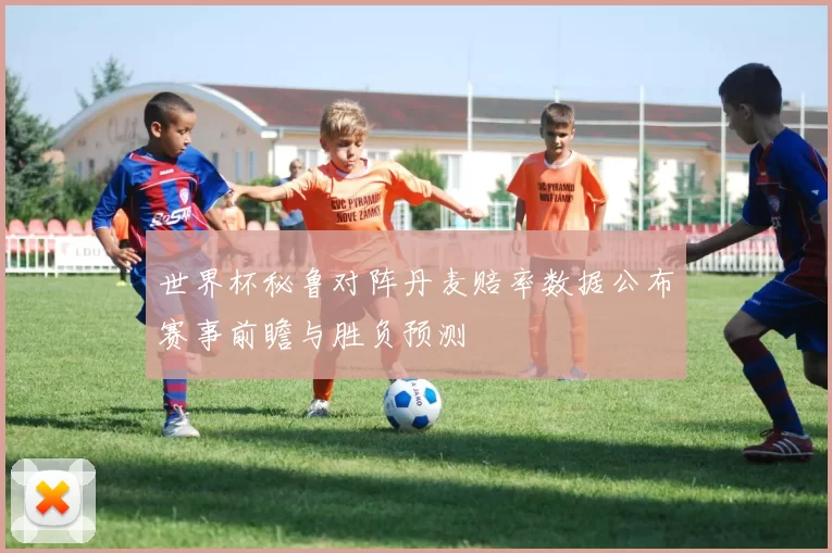 世界杯秘鲁对阵丹麦赔率数据公布赛事前瞻与胜负预测