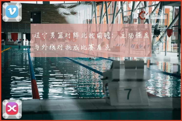 辽宁男篮对阵北控前瞻：主场强度与外线对抗成比赛看点