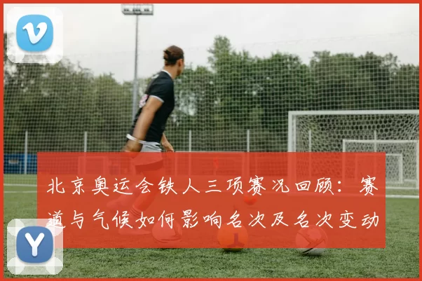 北京奥运会铁人三项赛况回顾：赛道与气候如何影响名次及名次变动解读