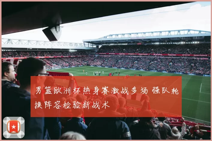 男篮欧洲杯热身赛激战多场 强队轮换阵容检验新战术
