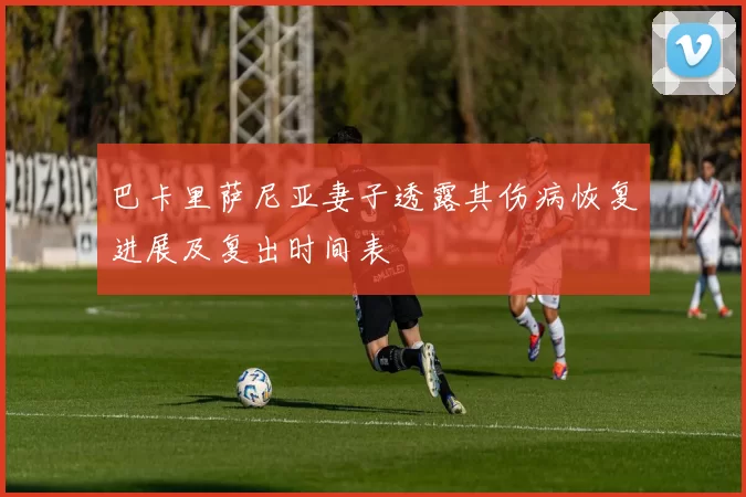 巴卡里萨尼亚妻子透露其伤病恢复进展及复出时间表