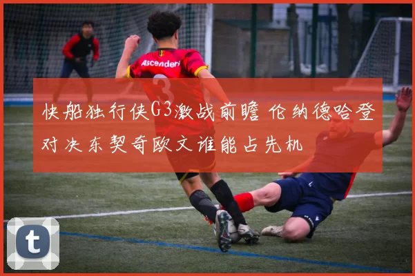 快船独行侠G3激战前瞻 伦纳德哈登对决东契奇欧文谁能占先机