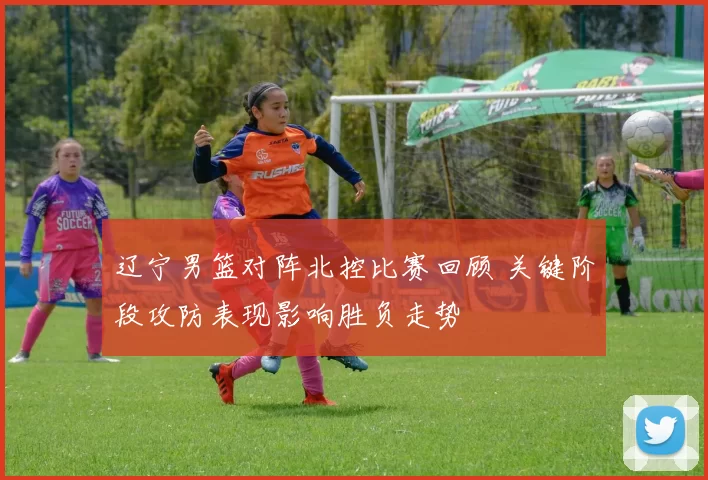 辽宁男篮对阵北控比赛回顾 关键阶段攻防表现影响胜负走势