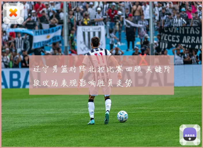 辽宁男篮对阵北控比赛回顾 关键阶段攻防表现影响胜负走势