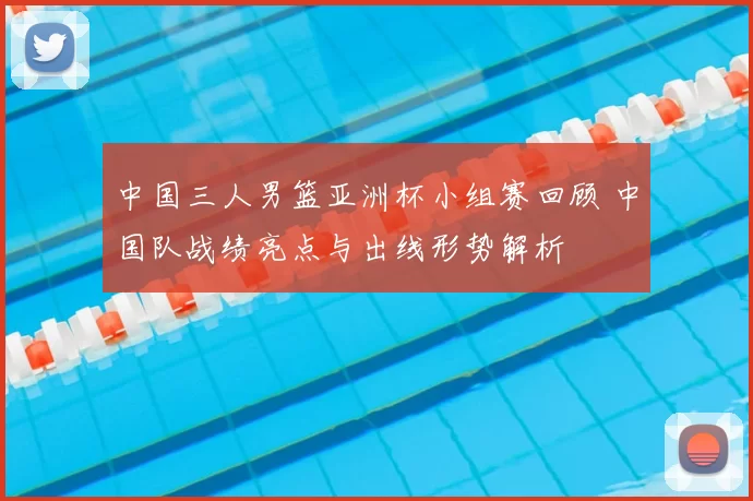 中国三人男篮亚洲杯小组赛回顾 中国队战绩亮点与出线形势解析
