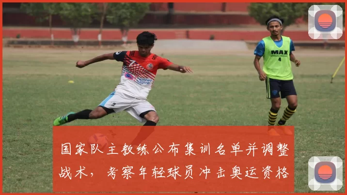 国家队主教练公布集训名单并调整战术,考察年轻球员冲击奥运资格