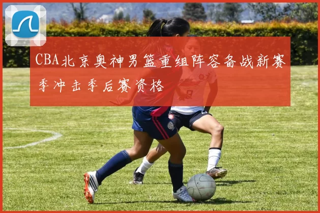 CBA北京奥神男篮重组阵容备战新赛季冲击季后赛资格