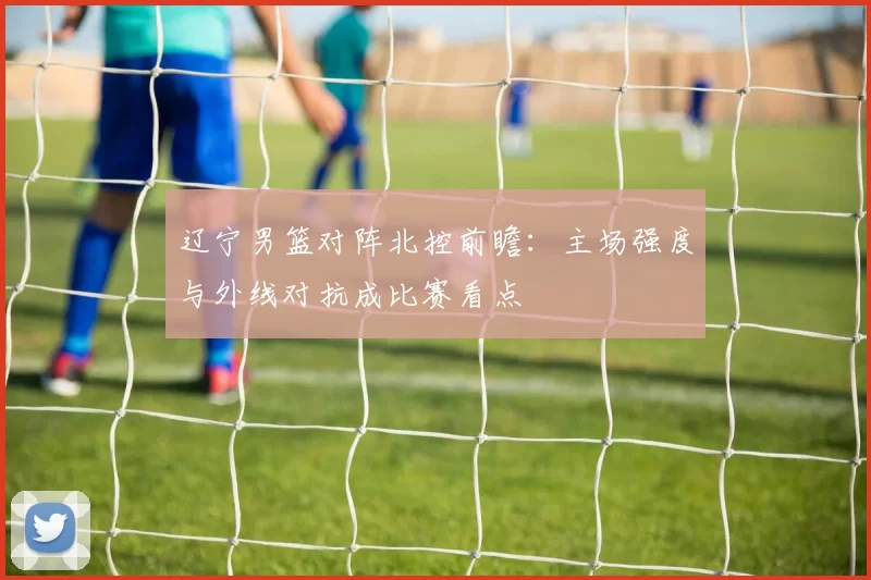 辽宁男篮对阵北控前瞻：主场强度与外线对抗成比赛看点