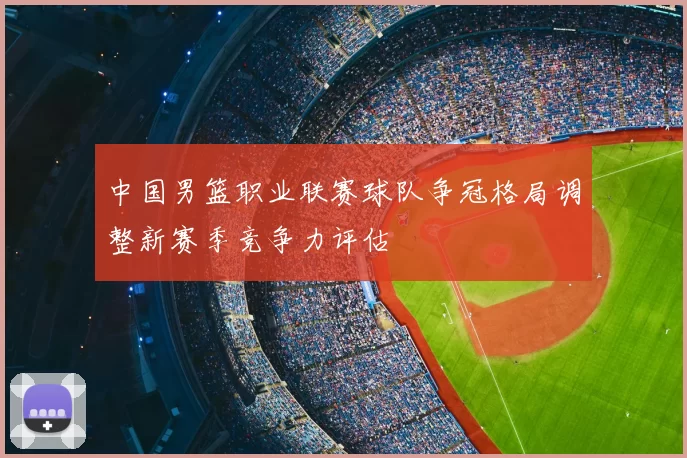 中国男篮职业联赛球队争冠格局调整新赛季竞争力评估