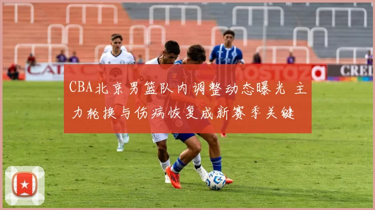 CBA北京男篮队内调整动态曝光 主力轮换与伤病恢复成新赛季关键