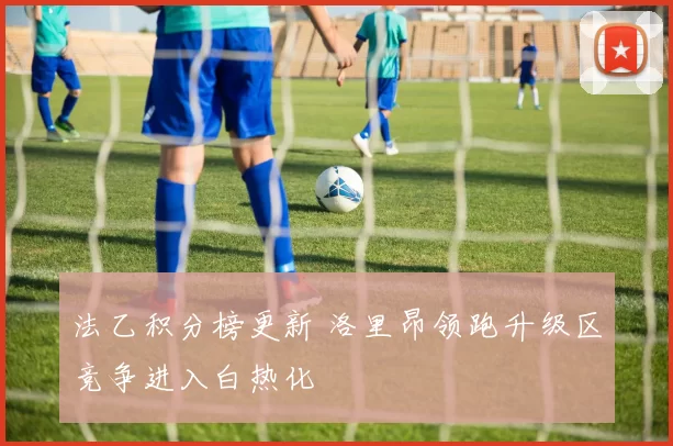 法乙积分榜更新 洛里昂领跑升级区竞争进入白热化