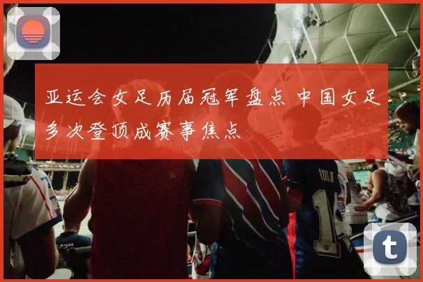亚运会女足历届冠军盘点 中国女足多次登顶成赛事焦点