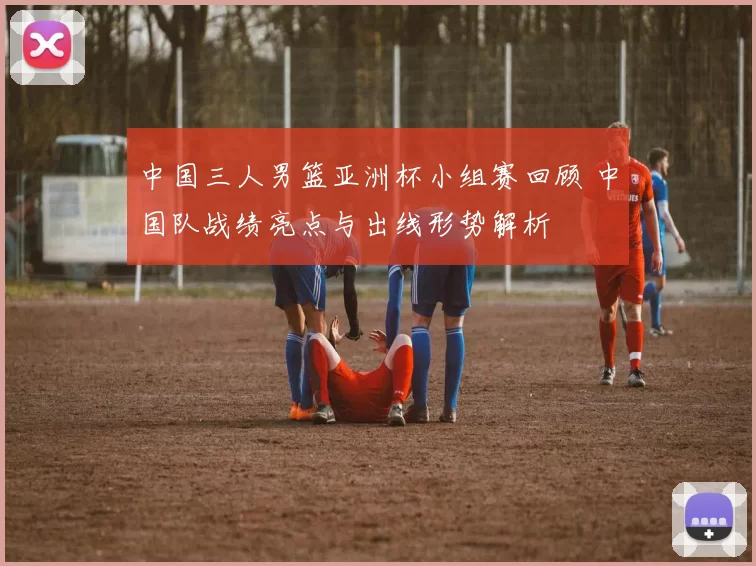 中国三人男篮亚洲杯小组赛回顾 中国队战绩亮点与出线形势解析