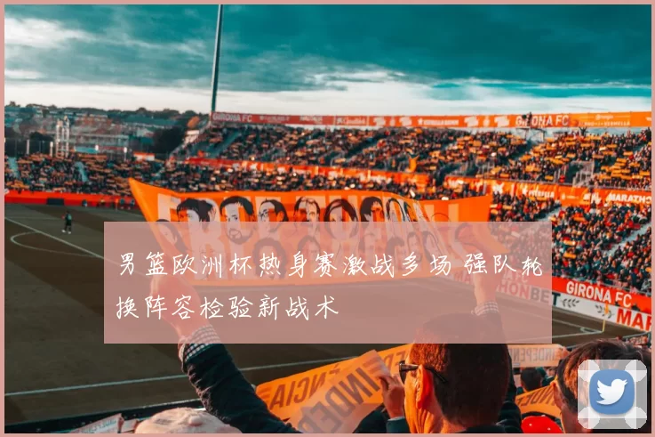 男篮欧洲杯热身赛激战多场 强队轮换阵容检验新战术