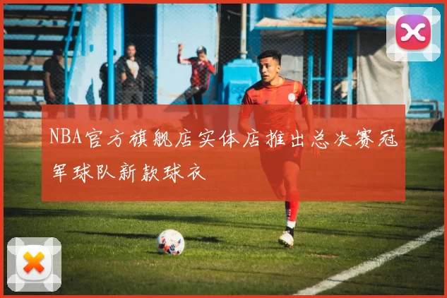 NBA官方旗舰店实体店推出总决赛冠军球队新款球衣