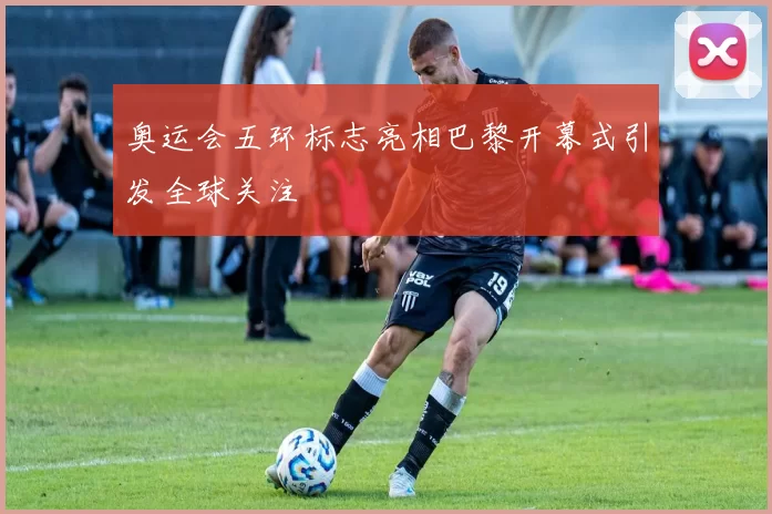 奥运会五环标志亮相巴黎开幕式引发全球关注