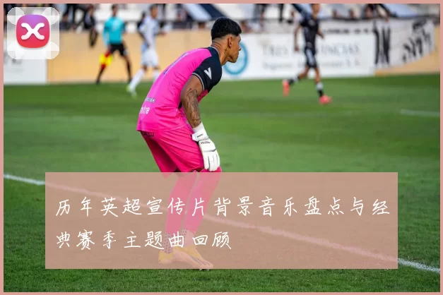 历年英超宣传片背景音乐盘点与经典赛季主题曲回顾