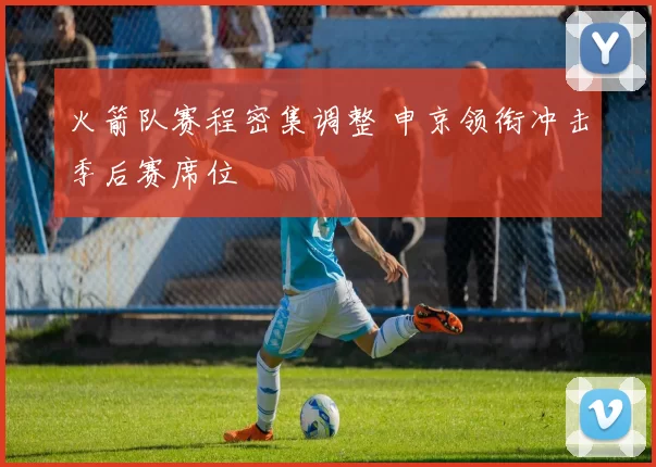 火箭队赛程密集调整 申京领衔冲击季后赛席位